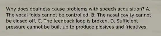 Why does deafness cause problems with speech acquisition? A. The vocal folds cannot be controlled. B. The nasal cavity cannot be closed off. C. The feedback loop is broken. D. Sufficient pressure cannot be built up to produce plosives and fricatives.