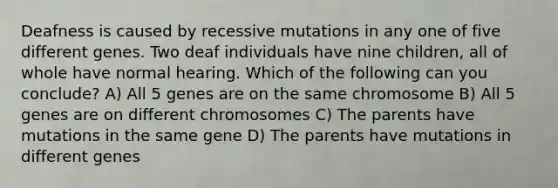 Deafness is caused by recessive mutations in any one of five different genes. Two deaf individuals have nine children, all of whole have normal hearing. Which of the following can you conclude? A) All 5 genes are on the same chromosome B) All 5 genes are on different chromosomes C) The parents have mutations in the same gene D) The parents have mutations in different genes