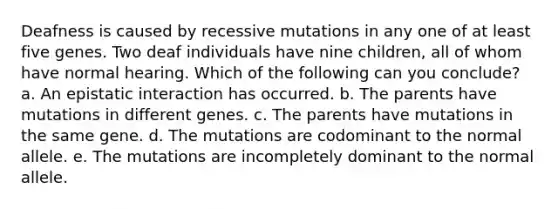 Deafness is caused by recessive mutations in any one of at least five genes. Two deaf individuals have nine children, all of whom have normal hearing. Which of the following can you conclude? a. An epistatic interaction has occurred. b. The parents have mutations in different genes. c. The parents have mutations in the same gene. d. The mutations are codominant to the normal allele. e. The mutations are incompletely dominant to the normal allele.