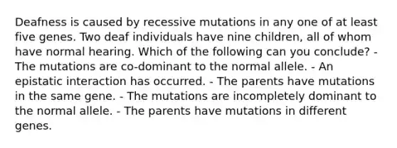 Deafness is caused by recessive mutations in any one of at least five genes. Two deaf individuals have nine children, all of whom have normal hearing. Which of the following can you conclude? - The mutations are co-dominant to the normal allele. - An epistatic interaction has occurred. - The parents have mutations in the same gene. - The mutations are incompletely dominant to the normal allele. - The parents have mutations in different genes.