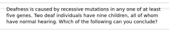 Deafness is caused by recessive mutations in any one of at least five genes. Two deaf individuals have nine children, all of whom have normal hearing. Which of the following can you conclude?