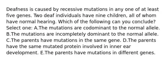 Deafness is caused by recessive mutations in any one of at least five genes. Two deaf individuals have nine children, all of whom have normal hearing. Which of the following can you conclude? Select one: A.The mutations are codominant to the normal allele. B.The mutations are incompletely dominant to the normal allele. C.The parents have mutations in the same gene. D.The parents have the same mutated protein involved in inner ear development. E.The parents have mutations in different genes.