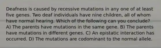 Deafness is caused by recessive mutations in any one of at least five genes. Two deaf individuals have nine children, all of whom have normal hearing. Which of the following can you conclude? A) The parents have mutations in the same gene. B) The parents have mutations in different genes. C) An epistatic interaction has occurred. D) The mutations are codominant to the normal allele.