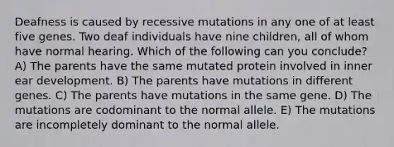 Deafness is caused by recessive mutations in any one of at least five genes. Two deaf individuals have nine children, all of whom have normal hearing. Which of the following can you conclude? A) The parents have the same mutated protein involved in inner ear development. B) The parents have mutations in different genes. C) The parents have mutations in the same gene. D) The mutations are codominant to the normal allele. E) The mutations are incompletely dominant to the normal allele.