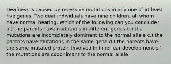 Deafness is caused by recessive mutations in any one of at least five genes. Two deaf individuals have nine children, all whom have normal hearing. Which of the following can you conclude? a.) the parents have mutations in different genes b.) the mutations are incompletely dominant to the normal allele c.) the parents have mutations in the same gene d.) the parents have the same mutated protein involved in inner ear development e.) the mutations are codonimant to the normal allele