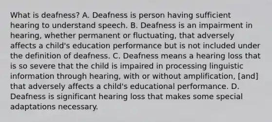 What is deafness? A. Deafness is person having sufficient hearing to understand speech. B. Deafness is an impairment in hearing, whether permanent or fluctuating, that adversely affects a child's education performance but is not included under the definition of deafness. C. Deafness means a hearing loss that is so severe that the child is impaired in processing linguistic information through hearing, with or without amplification, [and] that adversely affects a child's educational performance. D. Deafness is significant hearing loss that makes some special adaptations necessary.