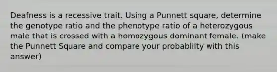 Deafness is a recessive trait. Using a Punnett square, determine the genotype ratio and the phenotype ratio of a heterozygous male that is crossed with a homozygous dominant female. (make the Punnett Square and compare your probablilty with this answer)