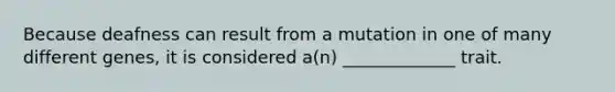 Because deafness can result from a mutation in one of many different genes, it is considered a(n) _____________ trait.