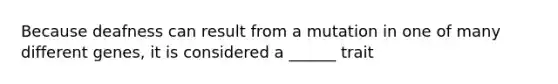 Because deafness can result from a mutation in one of many different genes, it is considered a ______ trait