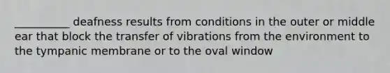 __________ deafness results from conditions in the outer or middle ear that block the transfer of vibrations from the environment to the tympanic membrane or to the oval window