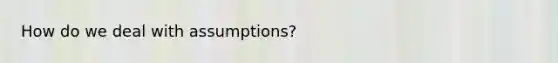 How do we deal with assumptions?