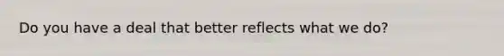 Do you have a deal that better reflects what we do?