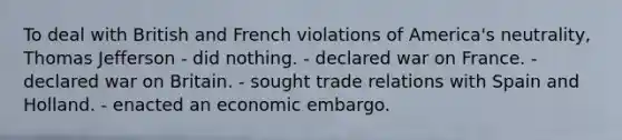 To deal with British and French violations of America's neutrality, Thomas Jefferson - did nothing. - declared war on France. - declared war on Britain. - sought trade relations with Spain and Holland. - enacted an economic embargo.