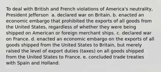 To deal with British and French violations of America's neutrality, President Jefferson ​ a. declared war on Britain. b. enacted an economic embargo that prohibited the exports of all goods from the United States, regardless of whether they were being shipped on American or foreign merchant ships. c. declared war on France. d. enacted an economic embargo on the exports of all goods shipped from the United States to Britain, but merely raised the level of export duties (taxes) on all goods shipped from the United States to France. e. concluded trade treaties with Spain and Holland.