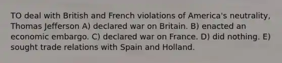 TO deal with British and French violations of America's neutrality, Thomas Jefferson A) declared war on Britain. B) enacted an economic embargo. C) declared war on France. D) did nothing. E) sought trade relations with Spain and Holland.