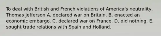 To deal with British and French violations of America's neutrality, Thomas Jefferson A. declared war on Britain. B. enacted an economic embargo. C. declared war on France. D. did nothing. E. sought trade relations with Spain and Holland.