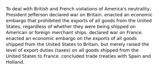 To deal with British and French violations of America's neutrality, President Jefferson declared war on Britain. enacted an economic embargo that prohibited the exports of all goods from the United States, regardless of whether they were being shipped on American or foreign merchant ships. declared war on France. enacted an economic embargo on the exports of all goods shipped from the United States to Britain, but merely raised the level of export duties (taxes) on all goods shipped from the United States to France. concluded trade treaties with Spain and Holland.