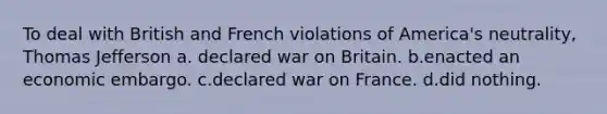 To deal with British and French violations of America's neutrality, Thomas Jefferson a. declared war on Britain. b.enacted an economic embargo. c.declared war on France. d.did nothing.