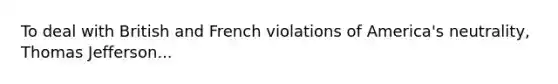 To deal with British and French violations of America's neutrality, Thomas Jefferson...