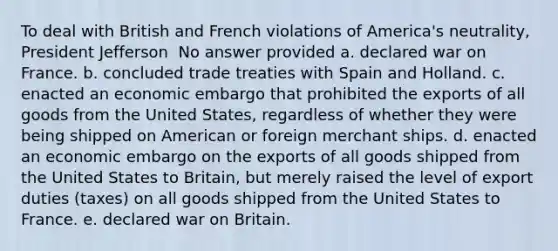 To deal with British and French violations of America's neutrality, President Jefferson ​ No answer provided a. declared war on France. b. concluded trade treaties with Spain and Holland. c. enacted an economic embargo that prohibited the exports of all goods from the United States, regardless of whether they were being shipped on American or foreign merchant ships. d. enacted an economic embargo on the exports of all goods shipped from the United States to Britain, but merely raised the level of export duties (taxes) on all goods shipped from the United States to France. e. declared war on Britain.