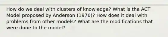 How do we deal with clusters of knowledge? What is the ACT Model proposed by Anderson (1976)? How does it deal with problems from other models? What are the modifications that were done to the model?