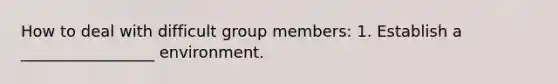 How to deal with difficult group members: 1. Establish a _________________ environment.