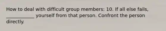 How to deal with difficult group members: 10. If all else fails, ____________ yourself from that person. Confront the person directly.