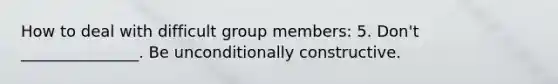 How to deal with difficult group members: 5. Don't _______________. Be unconditionally constructive.