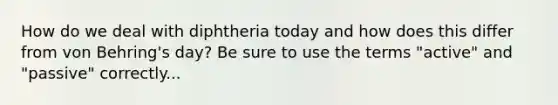 How do we deal with diphtheria today and how does this differ from von Behring's day? Be sure to use the terms "active" and "passive" correctly...