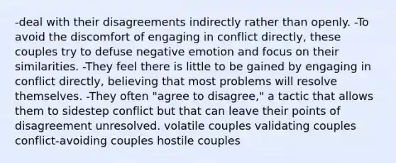 -deal with their disagreements indirectly rather than openly. -To avoid the discomfort of engaging in conflict directly, these couples try to defuse negative emotion and focus on their similarities. -They feel there is little to be gained by engaging in conflict directly, believing that most problems will resolve themselves. -They often "agree to disagree," a tactic that allows them to sidestep conflict but that can leave their points of disagreement unresolved. volatile couples validating couples conflict-avoiding couples hostile couples