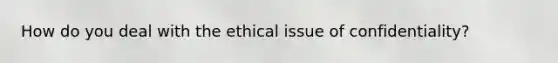 How do you deal with the ethical issue of confidentiality?