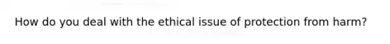 How do you deal with the ethical issue of protection from harm?