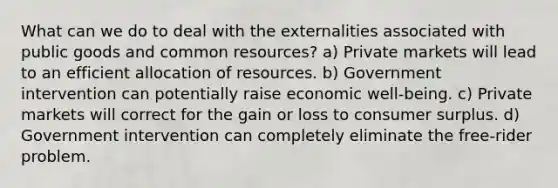 What can we do to deal with the externalities associated with public goods and common resources? a) Private markets will lead to an efficient allocation of resources. b) Government intervention can potentially raise economic well-being. c) Private markets will correct for the gain or loss to consumer surplus. d) Government intervention can completely eliminate the free-rider problem.