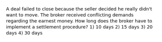 A deal failed to close because the seller decided he really didn't want to move. The broker received conflicting demands regarding the earnest money. How long does the broker have to implement a settlement procedure? 1) 10 days 2) 15 days 3) 20 days 4) 30 days