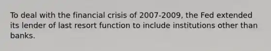 To deal with the financial crisis of 2007-2009, the Fed extended its lender of last resort function to include institutions other than banks.