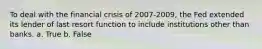 To deal with the financial crisis of 2007-2009, the Fed extended its lender of last resort function to include institutions other than banks. a. True b. False