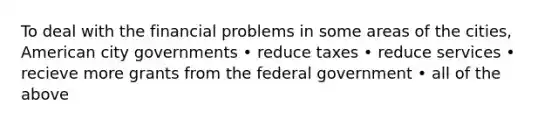 To deal with the financial problems in some areas of the cities, American city governments • reduce taxes • reduce services • recieve more grants from the federal government • all of the above