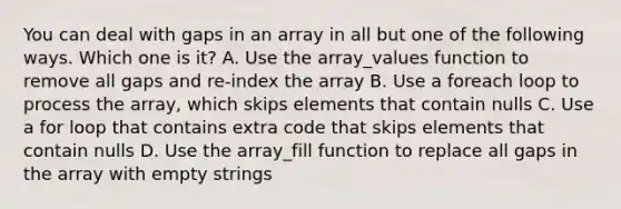 You can deal with gaps in an array in all but one of the following ways. Which one is it? A. Use the array_values function to remove all gaps and re-index the array B. Use a foreach loop to process the array, which skips elements that contain nulls C. Use a for loop that contains extra code that skips elements that contain nulls D. Use the array_fill function to replace all gaps in the array with empty strings