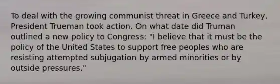 To deal with the growing communist threat in Greece and Turkey, President Trueman took action. On what date did Truman outlined a new policy to Congress: "I believe that it must be the policy of the United States to support free peoples who are resisting attempted subjugation by armed minorities or by outside pressures."