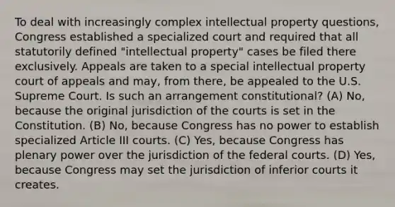 To deal with increasingly complex intellectual property questions, Congress established a specialized court and required that all statutorily defined "intellectual property" cases be filed there exclusively. Appeals are taken to a special intellectual property court of appeals and may, from there, be appealed to the U.S. Supreme Court. Is such an arrangement constitutional? (A) No, because the original jurisdiction of the courts is set in the Constitution. (B) No, because Congress has no power to establish specialized Article III courts. (C) Yes, because Congress has plenary power over the jurisdiction of the federal courts. (D) Yes, because Congress may set the jurisdiction of inferior courts it creates.