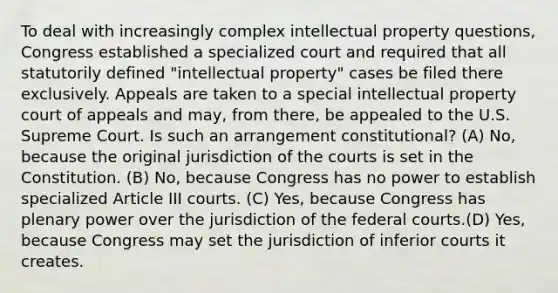 To deal with increasingly complex intellectual property questions, Congress established a specialized court and required that all statutorily defined "intellectual property" cases be filed there exclusively. Appeals are taken to a special intellectual property court of appeals and may, from there, be appealed to the U.S. Supreme Court. Is such an arrangement constitutional? (A) No, because the original jurisdiction of the courts is set in the Constitution. (B) No, because Congress has no power to establish specialized Article III courts. (C) Yes, because Congress has plenary power over the jurisdiction of the federal courts.(D) Yes, because Congress may set the jurisdiction of inferior courts it creates.