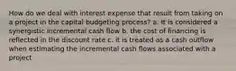 How do we deal with interest expense that result from taking on a project in the capital budgeting​ process? a. It is considered a synergistic incremental cash flow b. the cost of financing is reflected in the discount rate c. it is treated as a cash outflow when estimating the incremental cash flows associated with a project