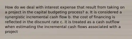 How do we deal with interest expense that result from taking on a project in the capital budgeting​ process? a. It is considered a synergistic incremental cash flow b. the cost of financing is reflected in the discount rate c. it is treated as a cash outflow when estimating the incremental cash flows associated with a project