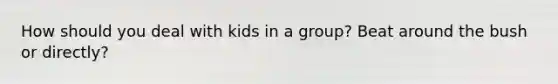 How should you deal with kids in a group? Beat around the bush or directly?