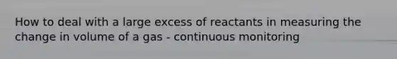 How to deal with a large excess of reactants in measuring the change in volume of a gas - continuous monitoring