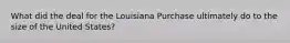 What did the deal for the Louisiana Purchase ultimately do to the size of the United States?