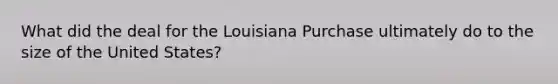 What did the deal for the Louisiana Purchase ultimately do to the size of the United States?