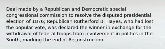 Deal made by a Republican and Democratic special congressional commission to resolve the disputed presidential election of 1876; Republican Rutherford B. Hayes, who had lost the popular vote, was declared the winner in exchange for the withdrawal of federal troops from involvement in politics in the South, marking the end of Reconstruction.