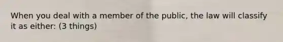 When you deal with a member of the public, the law will classify it as either: (3 things)