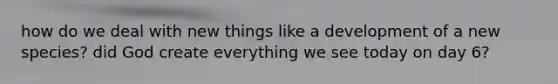 how do we deal with new things like a development of a new species? did God create everything we see today on day 6?